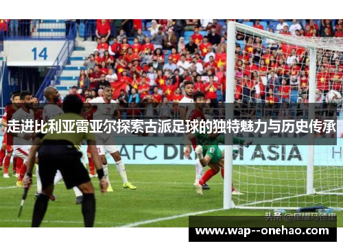 走进比利亚雷亚尔探索古派足球的独特魅力与历史传承