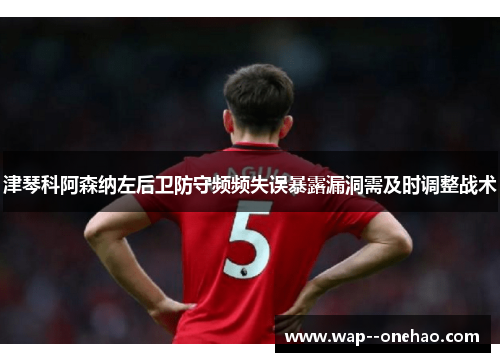 津琴科阿森纳左后卫防守频频失误暴露漏洞需及时调整战术