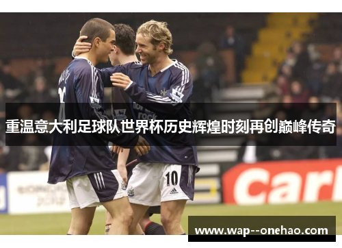 重温意大利足球队世界杯历史辉煌时刻再创巅峰传奇