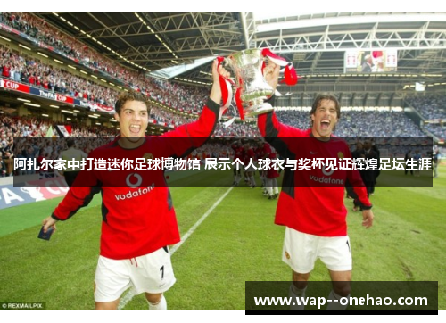 阿扎尔家中打造迷你足球博物馆 展示个人球衣与奖杯见证辉煌足坛生涯