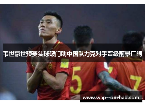 韦世豪世预赛头球破门助中国队力克对手晋级前景广阔